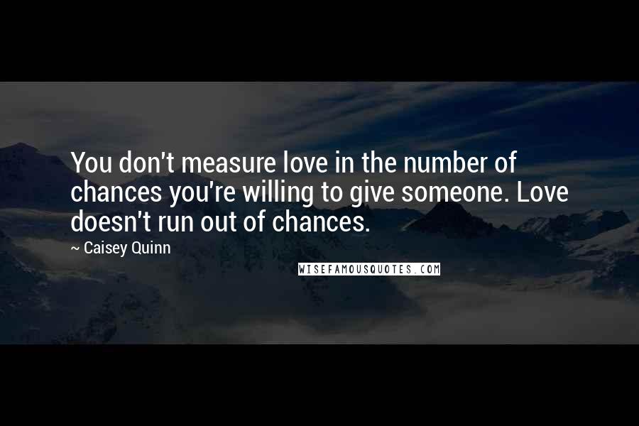 Caisey Quinn Quotes: You don't measure love in the number of chances you're willing to give someone. Love doesn't run out of chances.