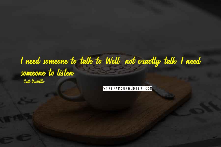 Cait Doolittle Quotes: I need someone to talk to. Well, not exactly talk. I need someone to listen.