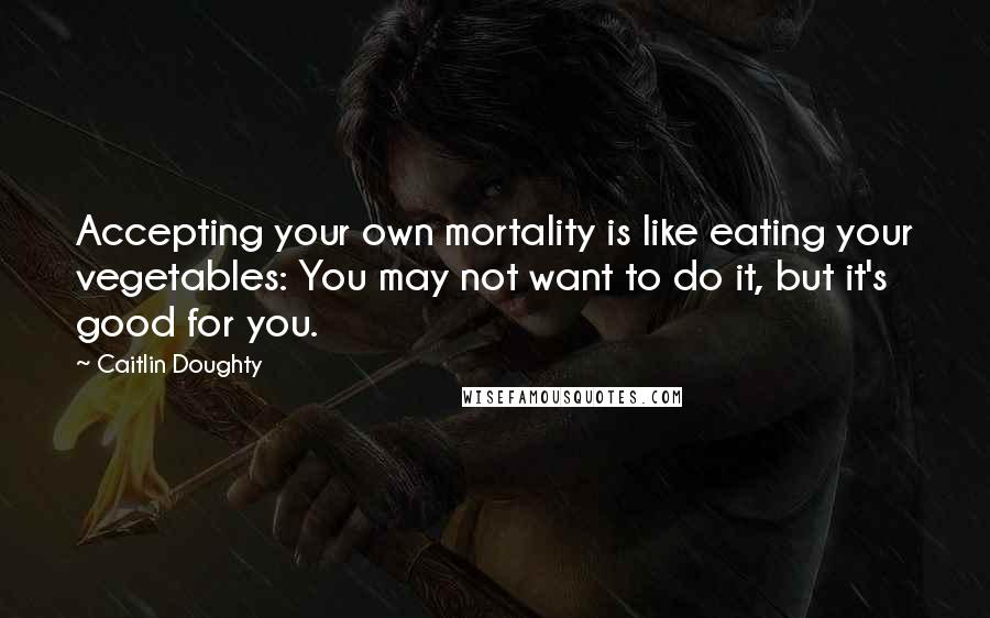 Caitlin Doughty Quotes: Accepting your own mortality is like eating your vegetables: You may not want to do it, but it's good for you.