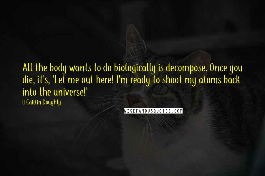 Caitlin Doughty Quotes: All the body wants to do biologically is decompose. Once you die, it's, 'Let me out here! I'm ready to shoot my atoms back into the universe!'