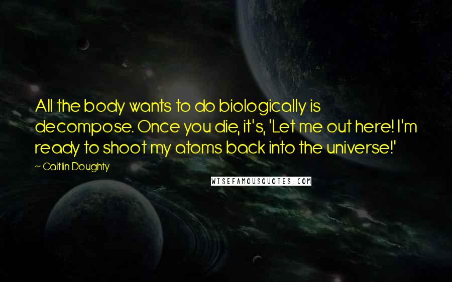 Caitlin Doughty Quotes: All the body wants to do biologically is decompose. Once you die, it's, 'Let me out here! I'm ready to shoot my atoms back into the universe!'
