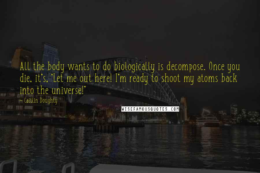 Caitlin Doughty Quotes: All the body wants to do biologically is decompose. Once you die, it's, 'Let me out here! I'm ready to shoot my atoms back into the universe!'