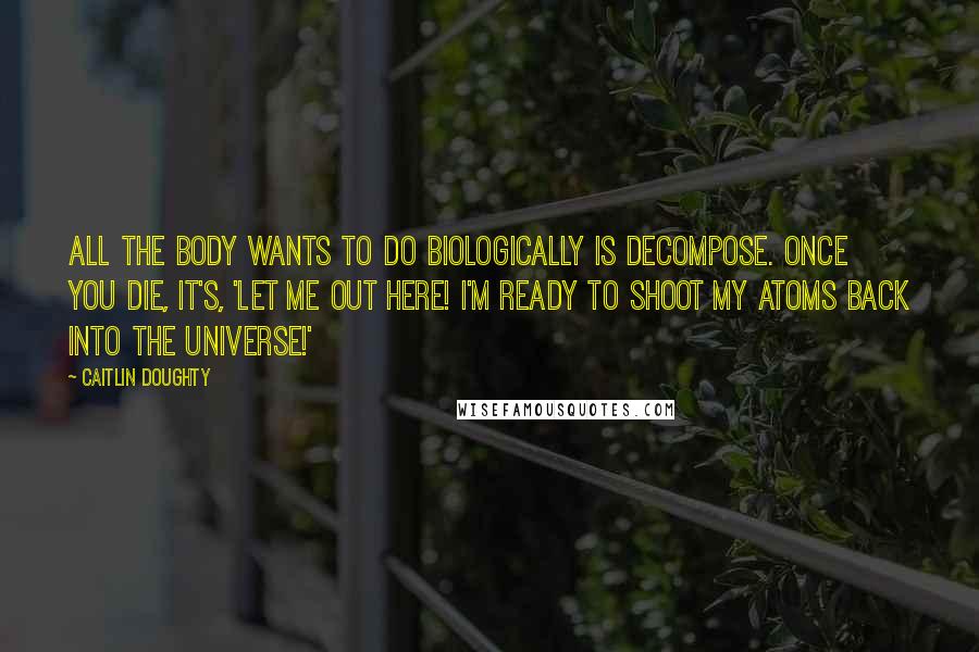Caitlin Doughty Quotes: All the body wants to do biologically is decompose. Once you die, it's, 'Let me out here! I'm ready to shoot my atoms back into the universe!'
