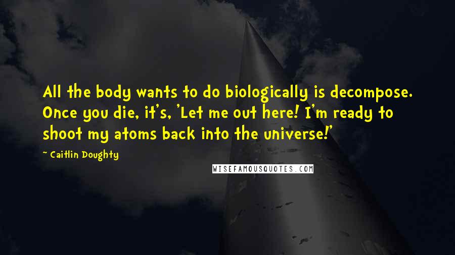Caitlin Doughty Quotes: All the body wants to do biologically is decompose. Once you die, it's, 'Let me out here! I'm ready to shoot my atoms back into the universe!'