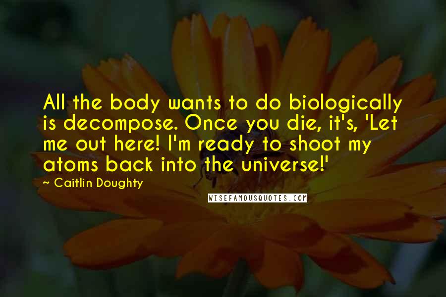 Caitlin Doughty Quotes: All the body wants to do biologically is decompose. Once you die, it's, 'Let me out here! I'm ready to shoot my atoms back into the universe!'