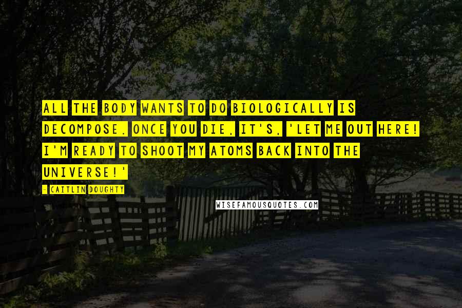 Caitlin Doughty Quotes: All the body wants to do biologically is decompose. Once you die, it's, 'Let me out here! I'm ready to shoot my atoms back into the universe!'