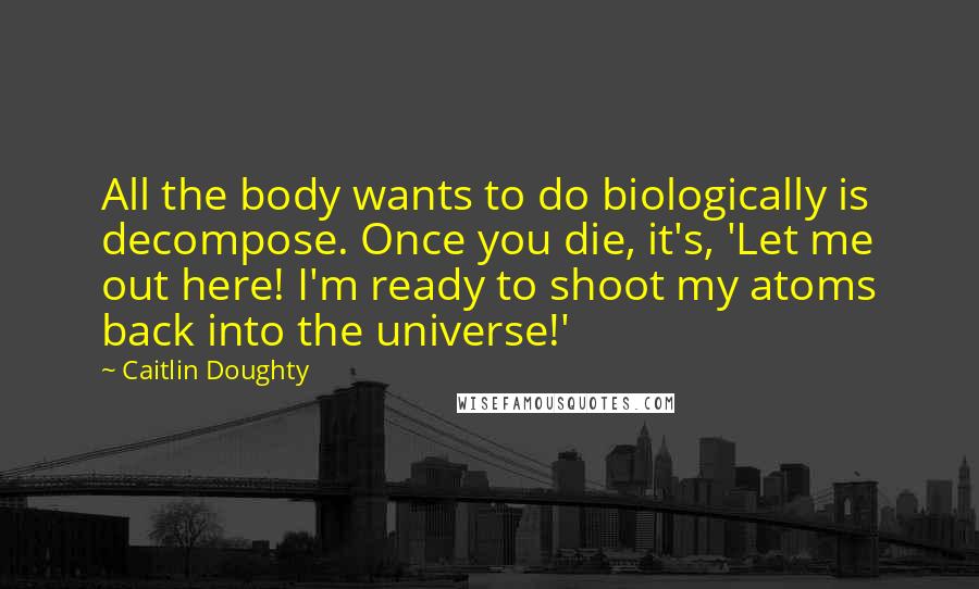Caitlin Doughty Quotes: All the body wants to do biologically is decompose. Once you die, it's, 'Let me out here! I'm ready to shoot my atoms back into the universe!'