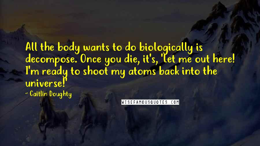 Caitlin Doughty Quotes: All the body wants to do biologically is decompose. Once you die, it's, 'Let me out here! I'm ready to shoot my atoms back into the universe!'