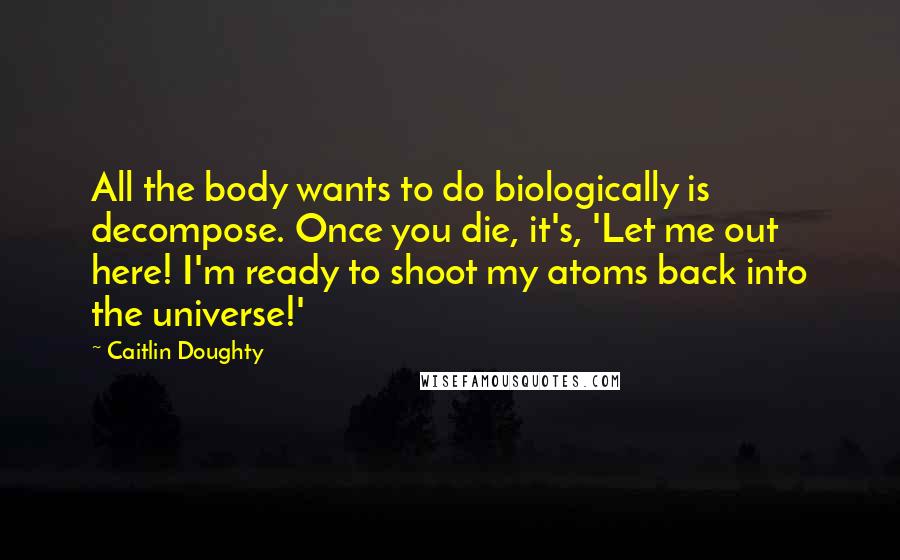 Caitlin Doughty Quotes: All the body wants to do biologically is decompose. Once you die, it's, 'Let me out here! I'm ready to shoot my atoms back into the universe!'