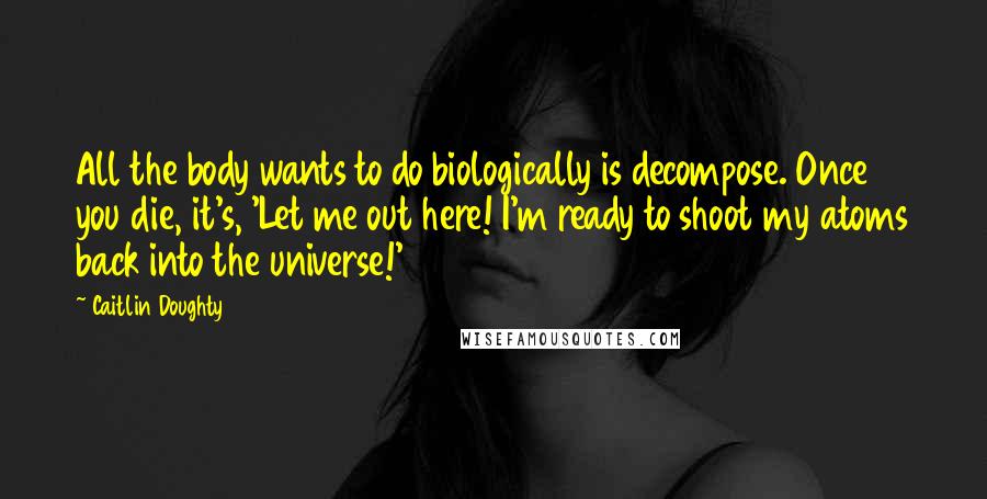 Caitlin Doughty Quotes: All the body wants to do biologically is decompose. Once you die, it's, 'Let me out here! I'm ready to shoot my atoms back into the universe!'