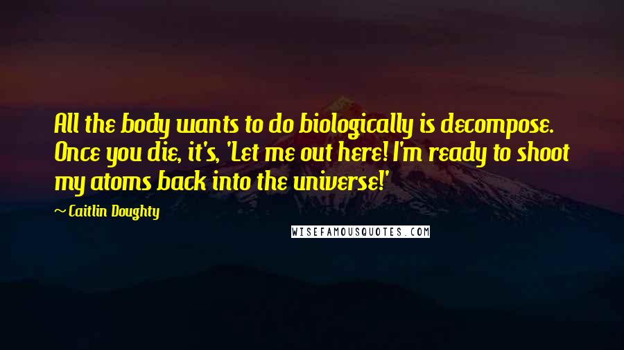 Caitlin Doughty Quotes: All the body wants to do biologically is decompose. Once you die, it's, 'Let me out here! I'm ready to shoot my atoms back into the universe!'