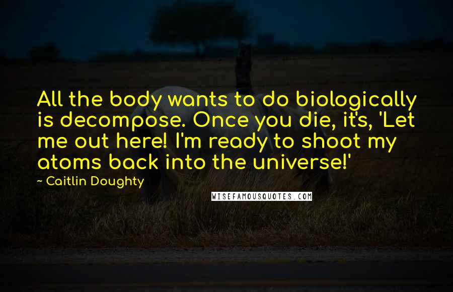 Caitlin Doughty Quotes: All the body wants to do biologically is decompose. Once you die, it's, 'Let me out here! I'm ready to shoot my atoms back into the universe!'
