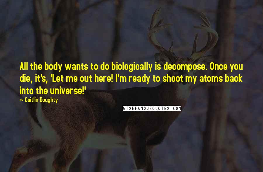 Caitlin Doughty Quotes: All the body wants to do biologically is decompose. Once you die, it's, 'Let me out here! I'm ready to shoot my atoms back into the universe!'