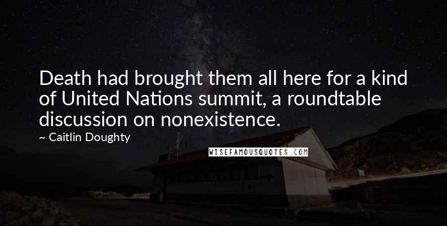 Caitlin Doughty Quotes: Death had brought them all here for a kind of United Nations summit, a roundtable discussion on nonexistence.