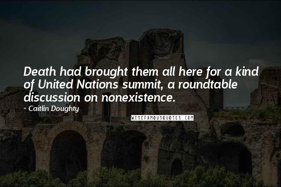 Caitlin Doughty Quotes: Death had brought them all here for a kind of United Nations summit, a roundtable discussion on nonexistence.