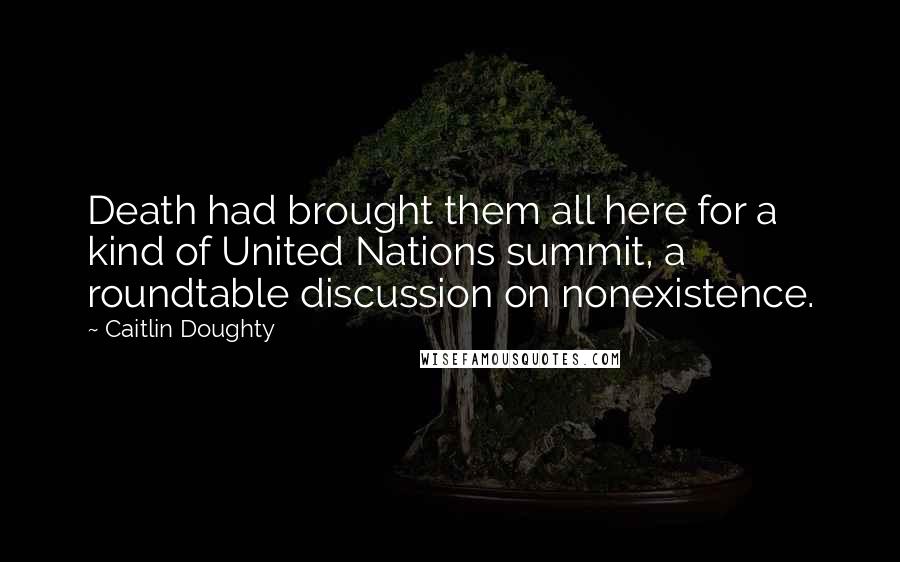 Caitlin Doughty Quotes: Death had brought them all here for a kind of United Nations summit, a roundtable discussion on nonexistence.