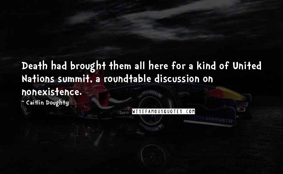 Caitlin Doughty Quotes: Death had brought them all here for a kind of United Nations summit, a roundtable discussion on nonexistence.
