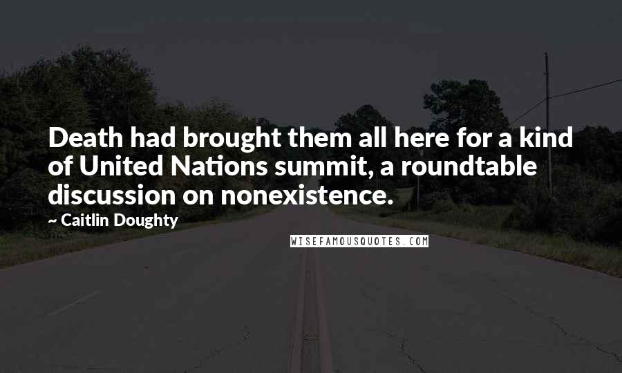 Caitlin Doughty Quotes: Death had brought them all here for a kind of United Nations summit, a roundtable discussion on nonexistence.