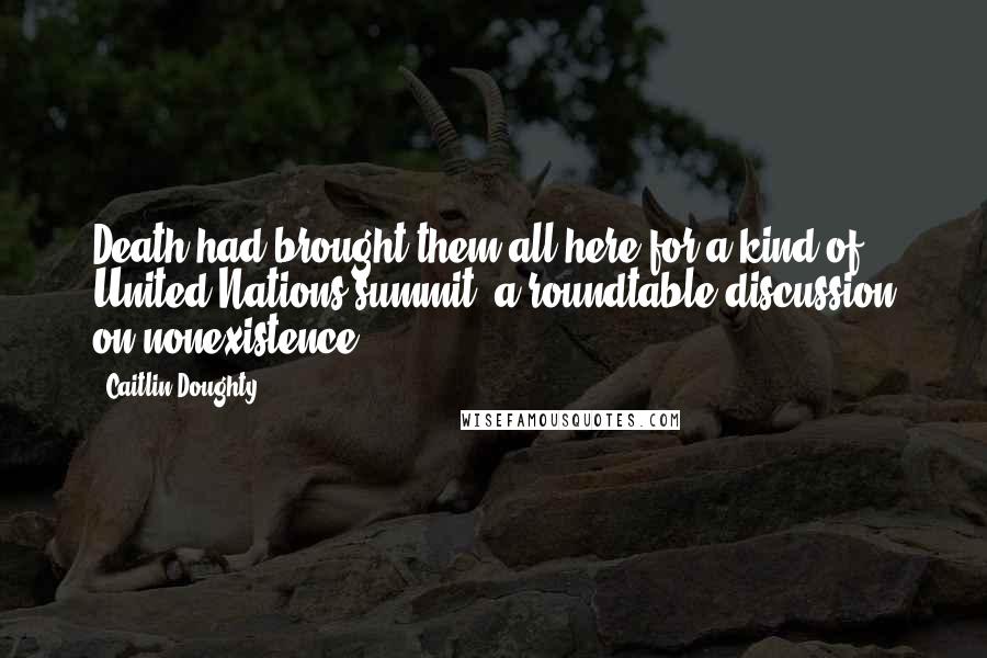 Caitlin Doughty Quotes: Death had brought them all here for a kind of United Nations summit, a roundtable discussion on nonexistence.