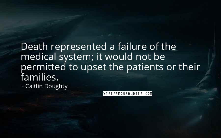 Caitlin Doughty Quotes: Death represented a failure of the medical system; it would not be permitted to upset the patients or their families.