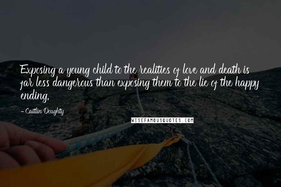 Caitlin Doughty Quotes: Exposing a young child to the realities of love and death is far less dangerous than exposing them to the lie of the happy ending.