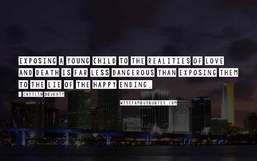 Caitlin Doughty Quotes: Exposing a young child to the realities of love and death is far less dangerous than exposing them to the lie of the happy ending.