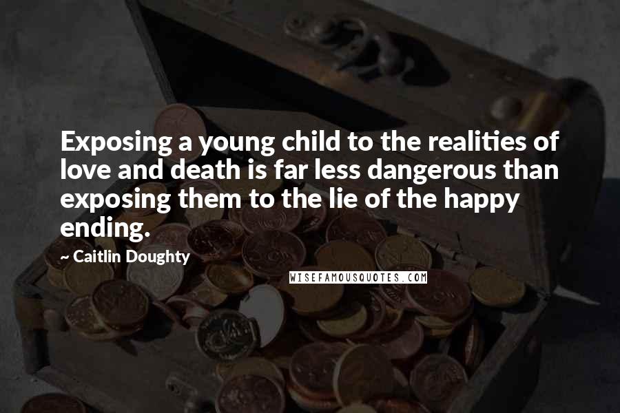 Caitlin Doughty Quotes: Exposing a young child to the realities of love and death is far less dangerous than exposing them to the lie of the happy ending.