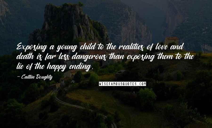 Caitlin Doughty Quotes: Exposing a young child to the realities of love and death is far less dangerous than exposing them to the lie of the happy ending.