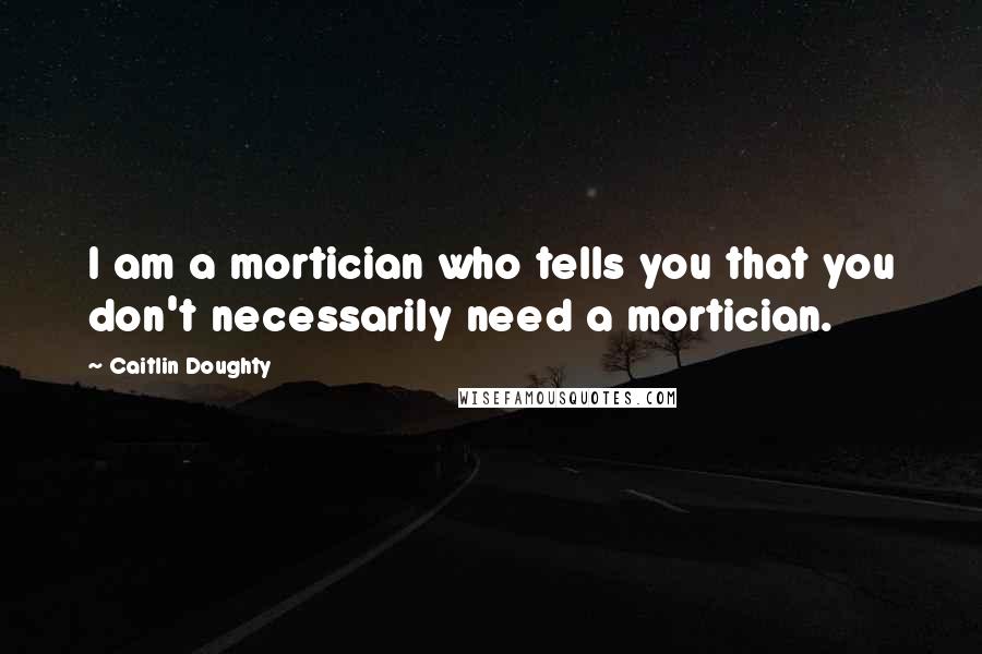 Caitlin Doughty Quotes: I am a mortician who tells you that you don't necessarily need a mortician.