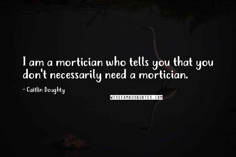 Caitlin Doughty Quotes: I am a mortician who tells you that you don't necessarily need a mortician.