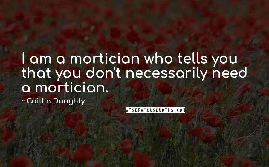 Caitlin Doughty Quotes: I am a mortician who tells you that you don't necessarily need a mortician.