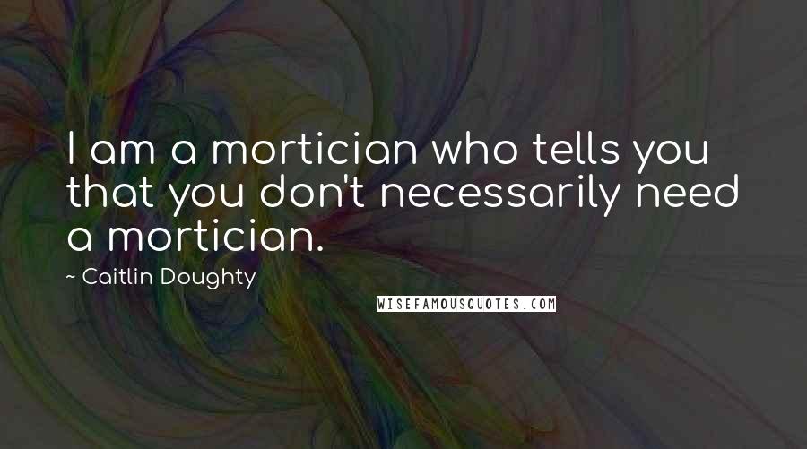 Caitlin Doughty Quotes: I am a mortician who tells you that you don't necessarily need a mortician.