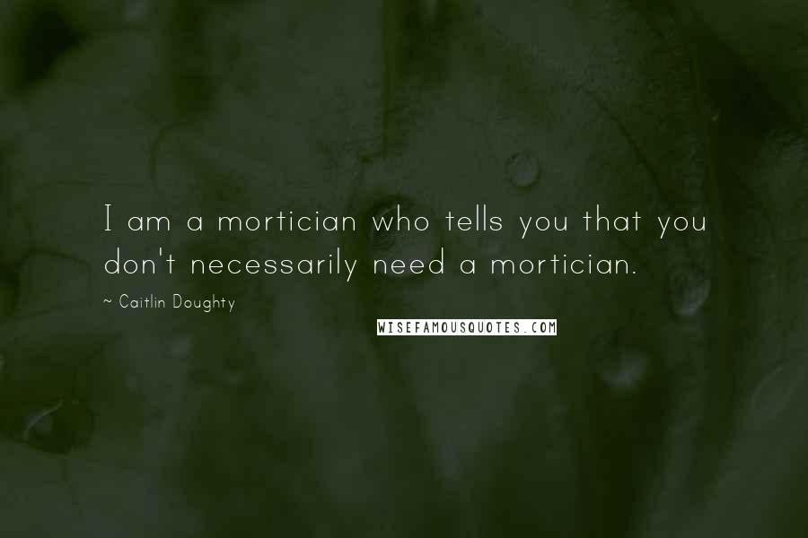 Caitlin Doughty Quotes: I am a mortician who tells you that you don't necessarily need a mortician.