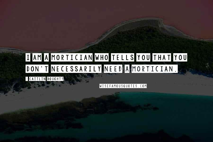 Caitlin Doughty Quotes: I am a mortician who tells you that you don't necessarily need a mortician.