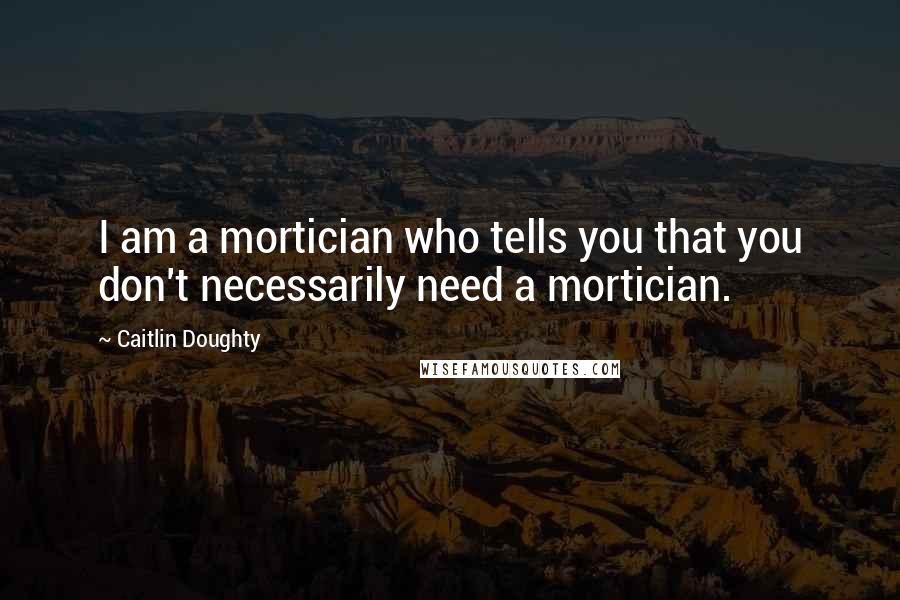 Caitlin Doughty Quotes: I am a mortician who tells you that you don't necessarily need a mortician.