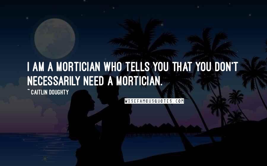 Caitlin Doughty Quotes: I am a mortician who tells you that you don't necessarily need a mortician.