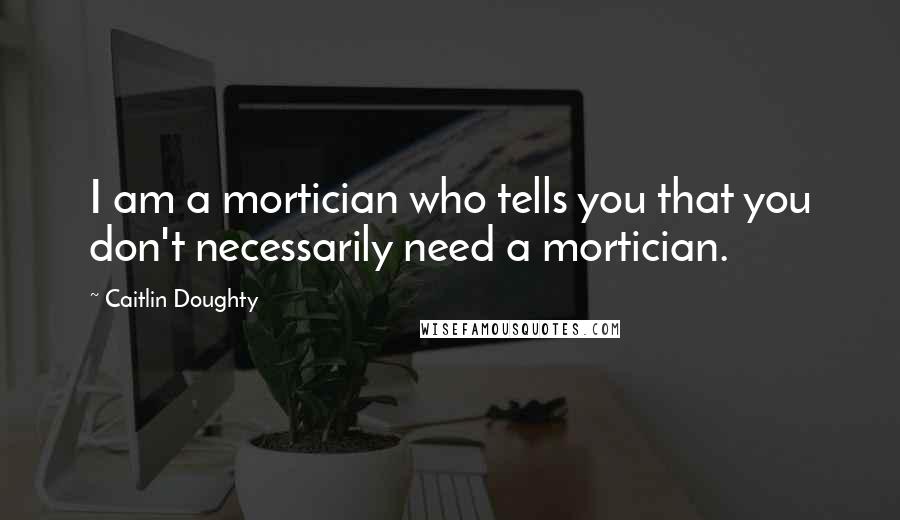 Caitlin Doughty Quotes: I am a mortician who tells you that you don't necessarily need a mortician.