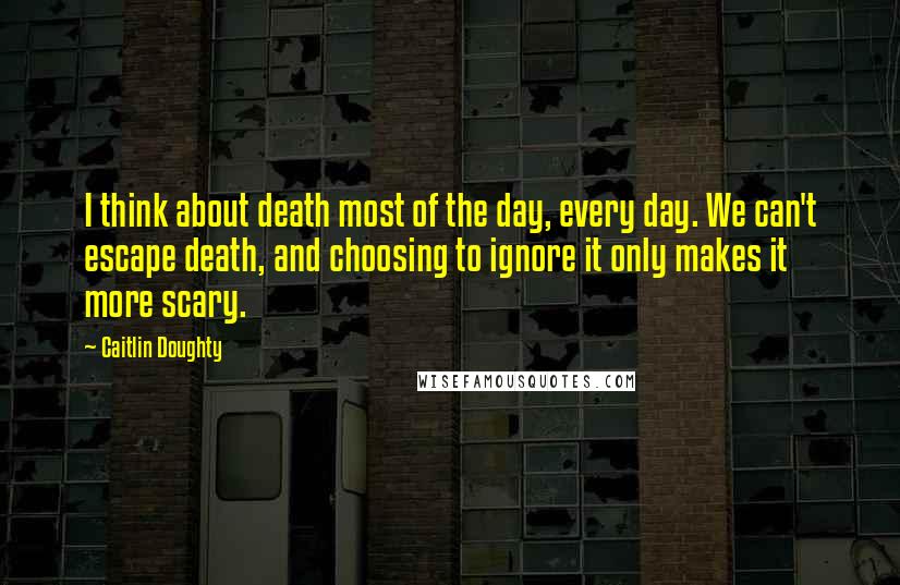 Caitlin Doughty Quotes: I think about death most of the day, every day. We can't escape death, and choosing to ignore it only makes it more scary.