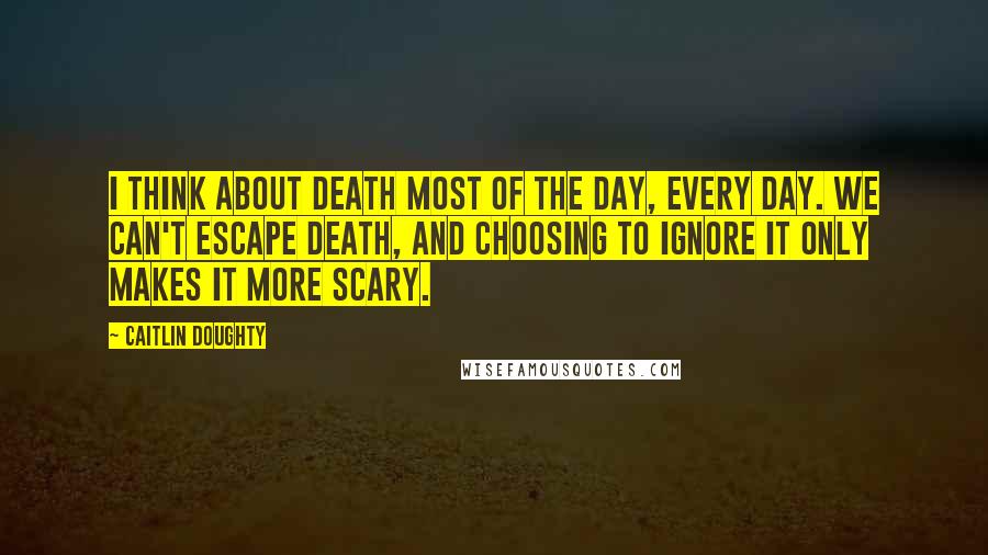 Caitlin Doughty Quotes: I think about death most of the day, every day. We can't escape death, and choosing to ignore it only makes it more scary.