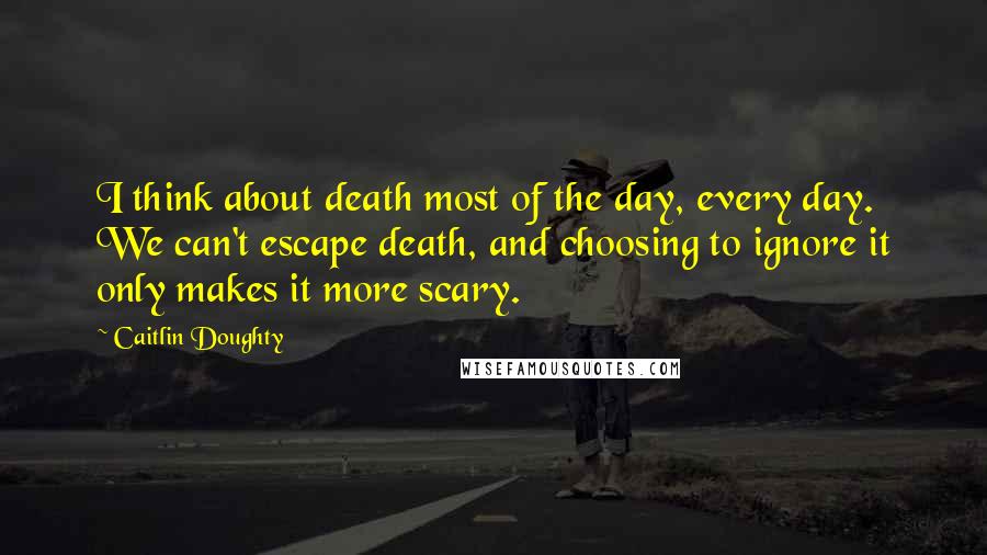 Caitlin Doughty Quotes: I think about death most of the day, every day. We can't escape death, and choosing to ignore it only makes it more scary.
