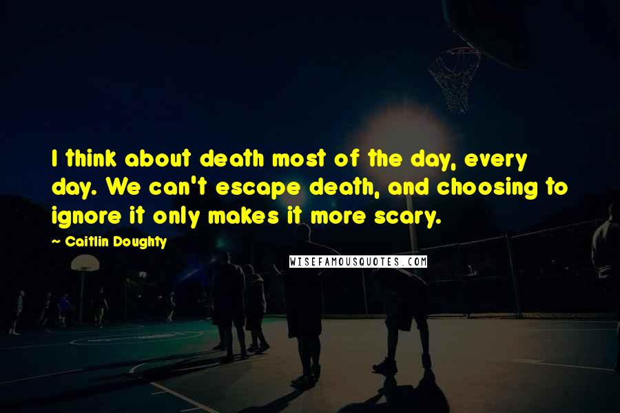 Caitlin Doughty Quotes: I think about death most of the day, every day. We can't escape death, and choosing to ignore it only makes it more scary.