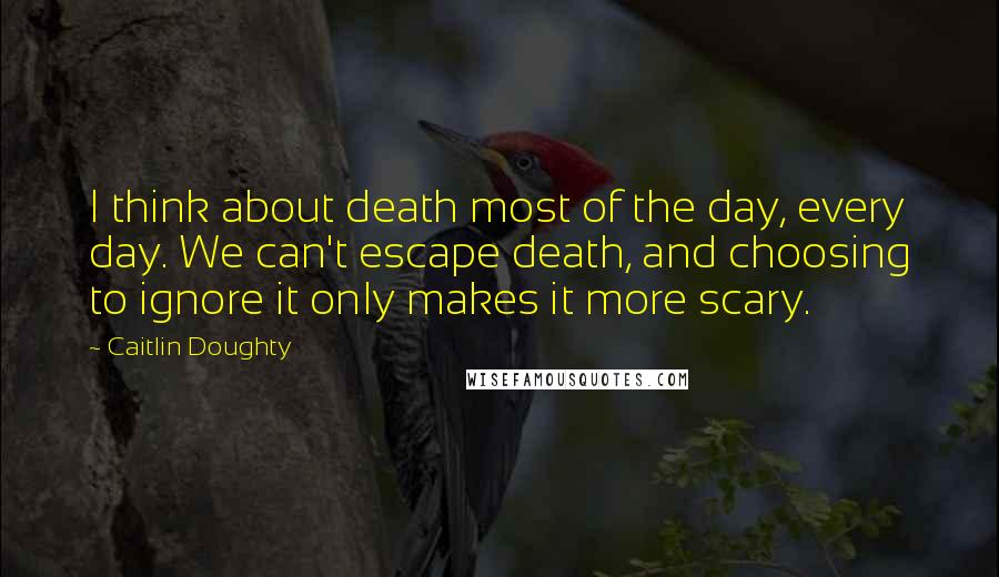 Caitlin Doughty Quotes: I think about death most of the day, every day. We can't escape death, and choosing to ignore it only makes it more scary.