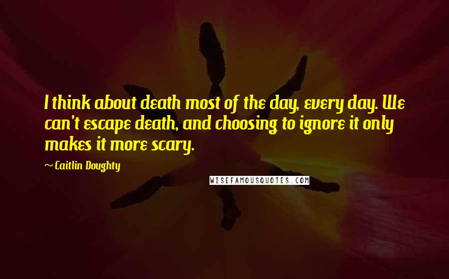 Caitlin Doughty Quotes: I think about death most of the day, every day. We can't escape death, and choosing to ignore it only makes it more scary.