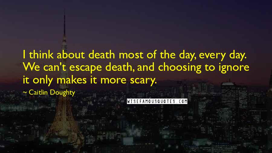 Caitlin Doughty Quotes: I think about death most of the day, every day. We can't escape death, and choosing to ignore it only makes it more scary.