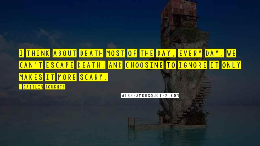 Caitlin Doughty Quotes: I think about death most of the day, every day. We can't escape death, and choosing to ignore it only makes it more scary.
