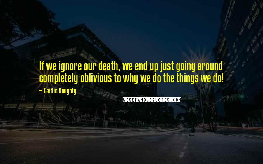 Caitlin Doughty Quotes: If we ignore our death, we end up just going around completely oblivious to why we do the things we do!