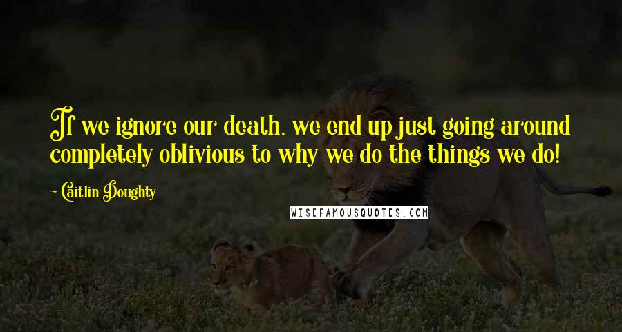 Caitlin Doughty Quotes: If we ignore our death, we end up just going around completely oblivious to why we do the things we do!