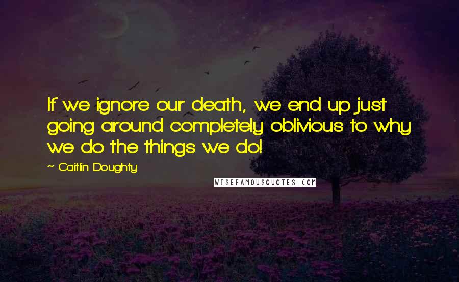 Caitlin Doughty Quotes: If we ignore our death, we end up just going around completely oblivious to why we do the things we do!