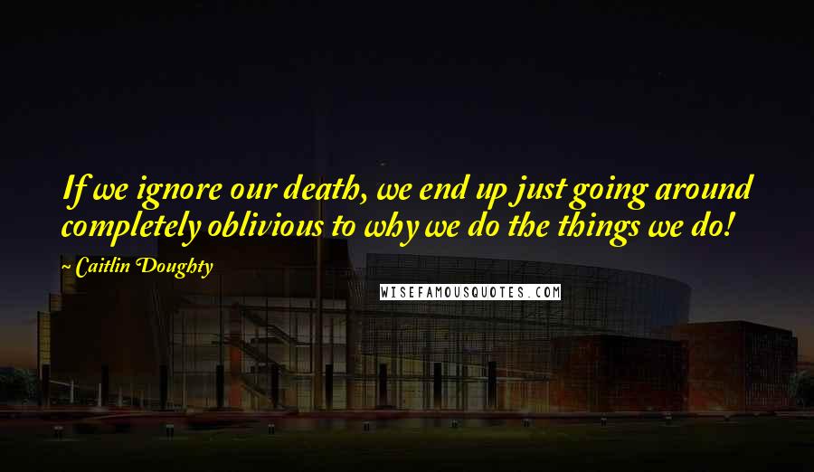 Caitlin Doughty Quotes: If we ignore our death, we end up just going around completely oblivious to why we do the things we do!