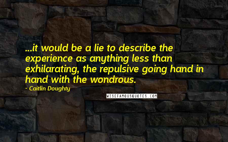 Caitlin Doughty Quotes: ...it would be a lie to describe the experience as anything less than exhilarating, the repulsive going hand in hand with the wondrous.